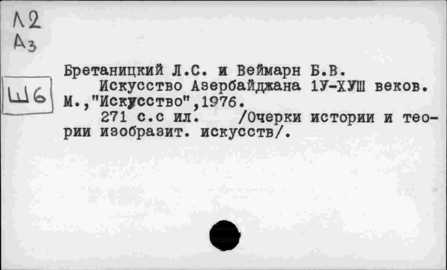 ﻿м
Ù1G
Бретаницкий Л.С. и Веймарн Б.В.
Искусство Азербайджана 1У-ХУШ веков. М. /’Искусство",1976.
271 с.с ил. /Очерки истории и теории изобразит, искусств/.